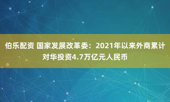 伯乐配资 国家发展改革委：2021年以来外商累计对华投资4.7万亿元人民币