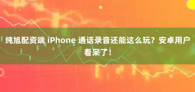 纯旭配资端 iPhone 通话录音还能这么玩？安卓用户看呆了！