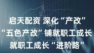 启天配资 深化“产改”进行时丨“五色产改”铺就职工成长“进阶路”