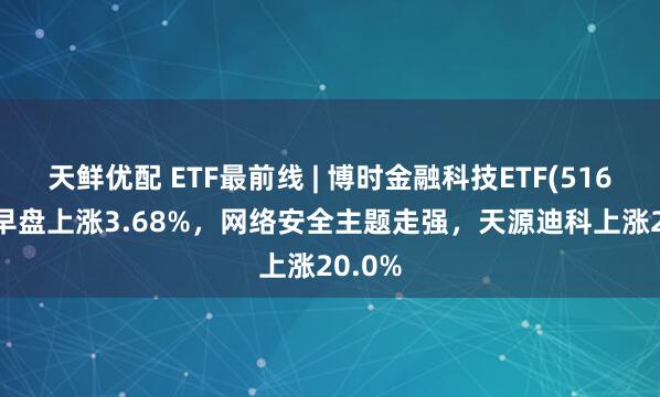 天鲜优配 ETF最前线 | 博时金融科技ETF(516860)早盘上涨3.68%，网络安全主题走强，天源迪科上涨20.0%