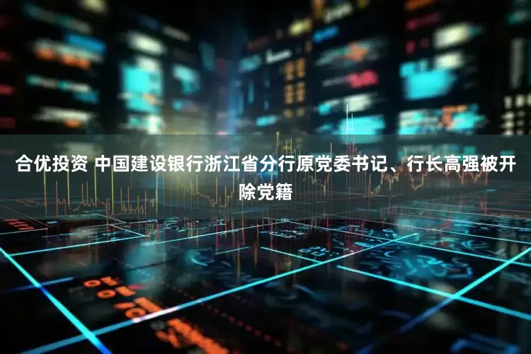 合优投资 中国建设银行浙江省分行原党委书记、行长高强被开除党籍