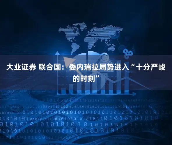 大业证券 联合国：委内瑞拉局势进入“十分严峻的时刻”